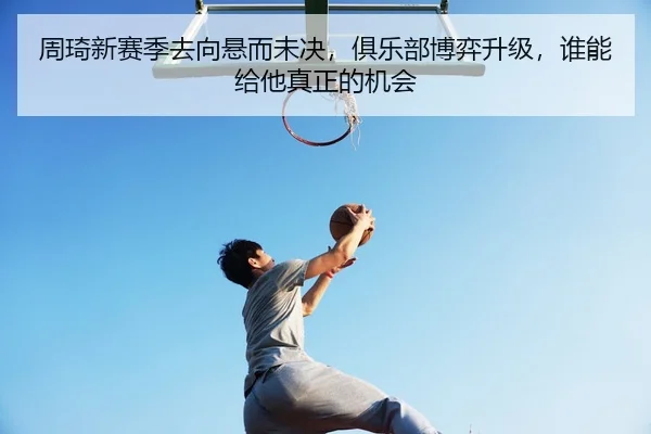 周琦新赛季去向悬而未决，俱乐部博弈升级，谁能给他真正的机会